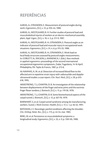 REFERÊNCIAS

     AARAS, A.; STRANDEN, E. Measurement of postural angles during
     work. Ergonomics, [S.l.], v. 31, p. 935-44, 1988.
     AARAS, A.; WESTGAARD, R. H. Further studies of postural load and
     musculoskeletal injuries of workers at an electro-mechanical assembly
     plant. Appl. Ergon., [S.l.], v. 18, n. 3, p. 211-9, 1987.
     AARAS, A.; WESTGAARD, R. H.; STRANDEN, E. Postural angles as an
     indicator of postural load and muscular injury in occupational work
     situations. Ergonomics, [S.l.], v. 31, n. 6, p. 915-33, 1988.
     AARAS, A.; WESTGAARD, R. H.; STRANDEN, E. Work load on
     local body structures assessed by postural angles measurements.
     In: CORLETT, N.; WILSON, J.; MANENICA, I. (Eds.). New methods
     in applied ergonomics: proceedings of the second international
     occupational ergonomics symposium, Zadar, Yugoslavia, 14-16 April.
     Philadelphia, PA: Taylor & Francis, 1987. p. 273-8.
     AL-NAHHAS, A. M. et al. Detection of increased blood flow to the
     affected arm in repetitive strain injury with radionuclide and doppler
     ultrasound studies: a case report. Clin. Nucl. Med., [S.l.], v. 20, p. 615-
     618, 1995.
     ARMSTRONG, T. J.; CHAFFIN, D. B. An investigation of the relationship
     between displacements of the finger and wrist joints and the extrinsic
     finger flexor tendons. J. Biomech, [S.l.], v. 11, p. 119-28, 1978.
     ARMSTRONG, T. J.; CHAFFIN, D. B. Some biomechanical aspects of the
     carpal tunnel. J. Biomech., [S.l.], v. 12, p. 567-70, 1979.
     BARNHART, S. et al. Carpal tunnel syndrome among ski manufacturing
     workers. Scand. J. Work Environ. Health, [S.l.], v. 17, n. 1, p. 46-52, 1991.
     BATEMAN, J. E. Neurologic painful conditions affecting the shoulder.
     Clin. Orthop. Relat. Res., [S.l.], v. 173, p. 44-54, mar. 1983.
     BERG, M. et al. Persistence os musculoskeletal symptoms: a
     longitudinal study. Ergonomics, [S.l.], v. 32, n. 9, p. 1281-85, 1988.



58
 