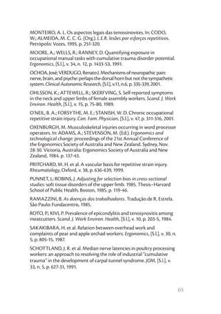 MONTEIRO, A. L. Os aspectos legais das tenossinovites. In: CODO,
W.; ALMEIDA, M. C. C. G. (Org.). L.E.R. lesões por esforços repetitivos.
Petrópolis: Vozes, 1995. p. 251-320.
MOORE, A.; WELLS, R.; RANNEY, D. Quantifying exposure in
occupational manual tasks with cumulative trauma disorder potential.
Ergonomics, [S.l.], v. 34, n. 12, p. 1433-53, 1991.
OCHOA, José; VERDUGO, Renato J. Mechanisms of neuropathic pain:
nerve, brain, and psyche: perlaps the dorsal horn but not the sympathetic
system. Clinical Autonomic Research, [S.l.], v.11, n.6, p. 335-339, 2001.
OHLSSON, K.; ATTEWELL, R.; SKERFVING, S. Self-reported symptoms
in the neck and upper limbs of female assembly workers. Scand. J. Work
Environ. Health, [S.l.], v. 15, p. 75-80, 1989.
O'NEIL, B. A.; FORSYTHE, M. E.; STANISH, W. D. Chronic occupational
repetitive strain injury. Can. Fam. Physician, [S.l.], v. 47, p. 311-316, 2001.
OXENBURGH, M. Musculoskeletal injuries occurring in word processor
operators. In: ADAMS, A.; STEVENSON, M. (Ed.). Ergonomics and
technological change: proceedings of the 21st Annual Conference of
the Ergonomics Society of Australia and New Zealand. Sydney, Nov.
28-30. Victoria, Australia: Ergonomics Society of Australia and New
Zealand, 1984. p. 137-43.
PRITCHARD, M. H. et al. A vascular basis for repetitive strain injury.
Rheumatology, Oxford, v. 38, p. 636-639, 1999.
PUNNET, L; ROBINS, J. Adjusting for selection bias in cross-sectional
studies: soft tissue disorders of the upper limb. 1985. Thesis–Harvard
School of Public Health, Boston, 1985. p. 119-46.
RAMAZZINI, B. As doenças dos trabalhadores. Tradução de R. Estrela.
São Paulo: Fundacentro, 1985.
ROTO, P.; KIVI, P. Prevalence of epicondylitis and tenosynovitis among
meatcutters. Scand. J. Work Environ. Health, [S.l.], v. 10, p. 203-5, 1984.
SAKAKIBARA, H. et al. Relation between overhead work and
complaints of pear and apple orchad workers. Ergonomics, [S.l.], v. 30, n.
5, p. 805-15, 1987.
SCHOTTLAND, J. R. et al. Median nerve latencies in poultry processing
workers: an approach to resolving the role of industrial “cumulative
trauma” in the development of carpal tunnel syndrome. JOM, [S.l.], v.
33, n. 5, p. 627-31, 1991.



                                                                                  65
 