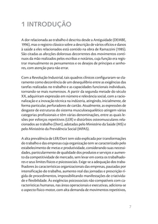 1 INTRODUÇÃO

A dor relacionada ao trabalho é descrita desde a Antiguidade (DEMBE,
1996), mas o registro clássico sobre a descrição de vários ofícios e danos
à saúde a eles relacionados está contido na obra de Ramazzini (1985).
São citadas as afecções dolorosas decorrentes dos movimentos contí-
nuos da mão realizados pelos escribas e notários, cuja função era regis-
trar manualmente os pensamentos e os desejos de príncipes e senho-
res, com atenção para não errar.

Com a Revolução Industrial, tais quadros clínicos configuraram-se cla-
ramente como decorrência de um desequilíbrio entre as exigências das
tarefas realizadas no trabalho e as capacidades funcionais individuais,
tornando-se mais numerosos. A partir da segunda metade do século
XX, adquiriram expressão em número e relevância social, com a racio-
nalização e a inovação técnica na indústria, atingindo, inicialmente, de
forma particular, perfuradores de cartão. Atualmente, as expressões de
desgaste de estruturas do sistema musculoesquelético atingem várias
categorias profissionais e têm várias denominações, entre as quais le-
sões por esforços repetitivos (LER) e distúrbios osteomusculares rela-
cionados ao trabalho (Dort), adotadas pelo Ministério da Saúde (MS) e
pelo Ministério da Previdência Social (MPAS).

A alta prevalência de LER/Dort tem sido explicada por transformações
do trabalho e das empresas cuja organização tem se caracterizado pelo
estabelecimento de metas e produtividade, considerando suas necessi-
dades, particularmente de qualidade dos produtos e serviços e aumen-
to da competitividade de mercado, sem levar em conta os trabalhado-
res e seus limites físicos e psicossociais. Exige-se a adequação dos traba-
lhadores às características organizacionais das empresas, pautadas por
intensificação do trabalho, aumento real das jornadas e prescrição rí-
gida de procedimentos, impossibilitando manifestações de criativida-
de e flexibilidade. Às exigências psicossociais não compatíveis com ca-
racterísticas humanas, nas áreas operacionais e executivas, adiciona-se
o aspecto físico-motor, com alta demanda de movimentos repetitivos,



                                                                              7
 