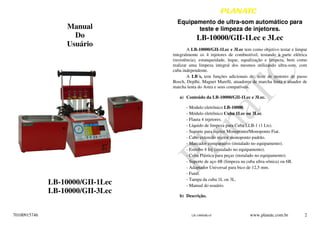 70100915746
Manual
Do
Usuário
LB-10000/GII-1Lec
LB-10000/GII-3Lec
LB-10000/RevF www.planatc.com.br 2
Equipamento de ultra-som automático para
teste e limpeza de injetores.
LB-10000/GII-1Lec e 3Lec
A LB-10000/GII-1Lec e 3Lec tem como objetivo testar e limpar
integralmente os 4 injetores de combustível, testando a parte elétrica
(resistência), estanqueidade, leque, equalização e limpeza, bem como
realizar uma limpeza integral dos mesmos utilizando ultra-som, com
cuba independente.
A LB´s, tem funções adicionais de: teste de motores de passo
Bosch, Deplhi, Magnet Marelli, atuadores de marcha lenta e atuador de
marcha lenta do Astra e seus compatíveis.
a) Conteúdo da LB-10000/GII-1Lec e 3Lec.
- Modulo eletrônico LB-10000.
- Módulo eletrônico Cuba 1Lec ou 3Lec.
- Flauta 4 injetores.
- Líquido de limpeza para Cuba LLB-1 (1 Lts).
- Suporte para injetor Monoponto/Monoponto Fiat.
- Cabo extensão injetor monoponto padrão.
- Marcador comparativo (instalado no equipamento).
- Estrobo 4 Inj (instalado no equipamento).
- Cuba Plástica para peças (instalado no equipamento).
- Suporte de aço 4B (limpeza na cuba ultra-sônica) ou 6B.
- Adaptador Universal para bico de 12,5 mm.
- Funil.
- Tampa da cuba 1L ou 3L.
- Manual do usuário.
b) Descrição.
 
