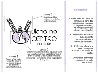 Conceitos A marca Bicho no Centro foi construída a partir dos conceitos que envolvem o projeto da empresa, As principais diretrizes desses conceitos são: Demonstrar os animais como elemento fundamental para o ciclo vital da empresa. Evidenciar o fato de a sede da empresa localizar-se no centro da capital. Demonstrar afetividade e suavidade no trato aos animais. Conceito  2 Ao utilizar prédios, pretende-se simbolizar o ambiente urbano.  Conceito  1 O cachorro representando toda e qualquer fauna que possa fazer parte do legado de serviços da Bicho no Centro. O cão envolto a um círculo, significando o animal como central na perspectiva da empresa. Conceito  3 Traços fortes, porém constantes e suaves ao mesmo tempo. A cor escolhida transmite afetividade. 