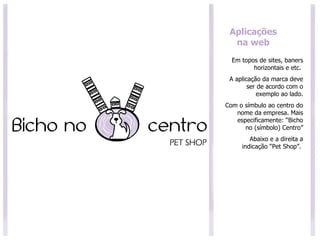 Aplicações na web Em topos de sites, baners horizontais e etc.  A aplicação da marca deve ser de acordo com o exemplo ao lado. Com o símbulo ao centro do nome da empresa. Mais especificamente: “Bicho no (símbolo) Centro” Abaixo e a direita a indicação “Pet Shop”.  