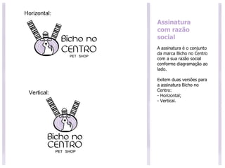 Assinatura com razão social A assinatura é o conjunto da marca Bicho no Centro com a sua razão social conforme diagramação ao lado. Exitem duas versões para a assinatura Bicho no Centro: - Horizontal; - Vertical. Vertical: Horizontal: 