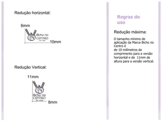 Regras de uso Redução máxima: O tamanho mínimo de aplicação da Marca Bicho no Centro é de 10 milímetros de comprimento para a versão horizontal e de  11mm de altura para a versão vertical. 6mm 10mm 11mm 8mm Redução horizontal: Redução Vertical: 
