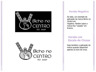 Ao lado, um exemplo de aplicação da marca Bicho no Centro em negativo. Nestes casos a marca fica “vasada” em branco. Versão Negativa Versão em Escala de Cinzas Veja também a aplicação da marca quando disponível apenas os tons de cinza. 