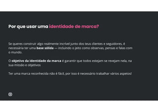 Se queres construir algo realmente incrível junto dos teus clientes e seguidores, é
necessária ter uma base sólida — incluindo o jeito como observas, pensas e falas com
o mundo.
O objetivo da identidade da marca é garantir que todos estejam se revejam nela, na
sua missão e objetivos
Ter uma marca reconhecida não é fácil, por isso é necessário trabalhar vários aspetos!
Por que usar uma identidade de marca?
 