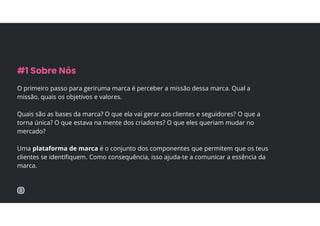 O primeiro passo para geriruma marca é perceber a missão dessa marca. Qual a
missão, quais os objetivos e valores.
Quais são as bases da marca? O que ela vai gerar aos clientes e seguidores? O que a
torna única? O que estava na mente dos criadores? O que eles queriam mudar no
mercado?
Uma plataforma de marca é o conjunto dos componentes que permitem que os teus
clientes se identifiquem. Como consequência, isso ajuda-te a comunicar a essência da
marca.
#1 Sobre Nós
 