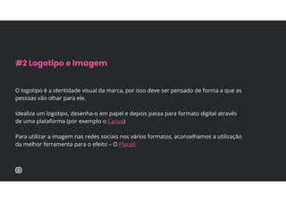 O logotipo é a identidade visual da marca, por isso deve ser pensado de forma a que as
pessoas vão olhar para ele.
Idealiza um logotipo, desenha-o em papel e depois passa para formato digital através
de uma plataforma (por exemplo o Canva)
Para utilizar a imagem nas redes sociais nos vários formatos, aconselhamos a utilização
da melhor ferramenta para o efeito – O Placeit
#2 Logotipo e Imagem
 