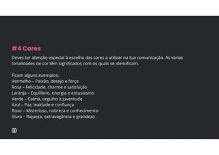 Deves ter atenção especial à escolha das cores a utilizar na tua comunicação. As várias
tonalidades de cor têm significados com os quais se identificam.
Ficam alguns exemplos:
Vermelho – Paixão, desejo e força
Rosa – Felicidade, charme e satisfação
Laranja – Equilíbrio, energia e entusiasmo
Verde – Calma, orgulho e juventude
Azul – Paz, lealdade e confiança
Roxo – Misterioso, nobreza e conhecimento
Ouro – Riqueza, extravagância e grandeza
#4 Cores
 