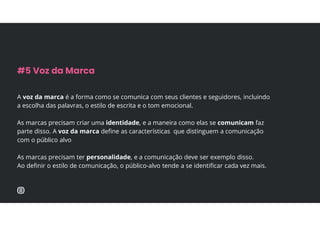 A voz da marca é a forma como se comunica com seus clientes e seguidores, incluindo
a escolha das palavras, o estilo de escrita e o tom emocional.
As marcas precisam criar uma identidade, e a maneira como elas se comunicam faz
parte disso. A voz da marca define as características que distinguem a comunicação
com o público alvo
As marcas precisam ter personalidade, e a comunicação deve ser exemplo disso.
Ao definir o estilo de comunicação, o público-alvo tende a se identificar cada vez mais.
#5 Voz da Marca
 