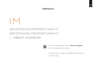 TIPOGRAFIA
A fonte principal do logotipo chama-se Revilo San (Regular).
Ela foi remodelada em vários detalhes.
O uso desta fonte na criação de textos NÃO é recomendado em
nenhuma situação.
IM
ABCDEFGHIJKLMNOPQRSTUVWXYZ
abcdefghijklmnopqrstuvwxyz
(.,:;?!£$&@*) 0123456789
13
 