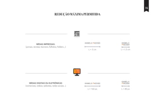 REDUÇÃO MÁXIMA PERMITIDA
MÍDIAS IMPRESSAS:
(jornais, revistas, banners, folhetos, folders...)
MÍDIAS DIGITAIS OU ELETRÔNICAS
(comerciais, vídeos, websites, redes sociais...)
L = 3 cm
L = 160 px
L = 1,5 cm
L = 80 px
16
 