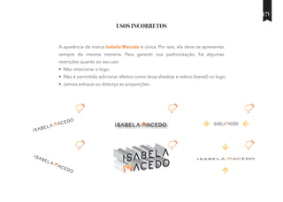 USOS INCORRETOS
A aparência da marca Isabela Macedo é única. Por isso, ela deve se apresentar
sempre da mesma maneira. Para garantir sua padronização, há algumas
restrições quanto ao seu uso:
• Não rotacionar o logo.
• Não é permitido adicionar efeitos como drop shadow e relevo (bevel) no logo.
• Jamais estique ou distorça as proporções.
17V
 