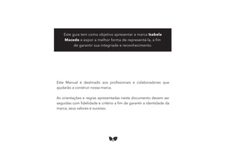 Este Manual é destinado aos proﬁssionais e colaboradores que
ajudarão a construir nossa marca.
As orientações e regras apresentadas neste documento devem ser
seguidas com ﬁdelidade e critério a ﬁm de garantir a identidade da
marca, seus valores e sucesso.
Este guia tem como objetivo apresentar a marca Isabela
Macedo e expor a melhor forma de representá-la, a ﬁm
de garantir sua integriade e reconhecimento.
 