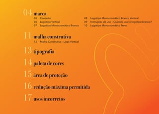 05 Conceito
06 Logotipo Vertical
07 Logotipo Monocromático Branco
04 marca
11 malhaconstrutiva
13 tipografia
14 paletadecores
15 áreadeproteção
12 Malha Construtiva - Logo Vertical
16 reduçãomáximapermitida
17 usosincorretos
08 Logotipo Monocromático Branco Vertical
09 Instruções de Uso - Quando usar o logotipo branco?
10 Logotipo Monocromático Preto
 