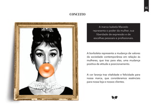 A borboleta representa a mudança de valores
da sociedade contemporânea em relação às
mulheres, que traz para elas, uma mudança
positiva de atitude e posicionamento.
A cor laranja traz vitalidade e felicidade para
nossa marca, que consideramos essênciais
para nossa loja e nossos clientes.
A marca Isabela Macedo
representa o poder da mulher, sua
liberdade de expressão e de
escolhas pessoais e proﬁssionais.
CONCEITO
05
 
