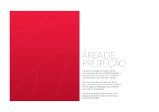 ÁREADE
PROTEÇÃO
Aáreadeproteçãoemcomprimento
correspondeàáreadosímbololocalizadoa
esquerdaatéofinaldaletraL.Jánaaltura
correspondeatodaalturadosímbolo.
Nenhumtextodeveseraplicadodentro
dessaárea,paraqueamarcaestejasempre
emumlugarprivilegiadoproporcionando
umamelhorvisualização.
Aáreadeproteçãotambémserveparaa
aplicaçãodeoutrasmarcaspróximasao
logotipodaMOBIL.
 
