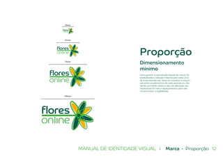 12MANUAL DE IDENTIDADE VISUAL I Marca - Proporção
Proporção
42mm
20mm
70mm
100mm
Dimensionamento
mínimo
Para garantir a reprodução legível da marca, foi
estabelecida a redução máxima para cada uma
de suas assinaturas. Deve-se respeitar a propor-
ção entre os elementos de cada assinatura, não
sendo permitido nenhum tipo de alteração nas
respectivas formas e espaçamentos para não
comprometer a legibilidade.
 