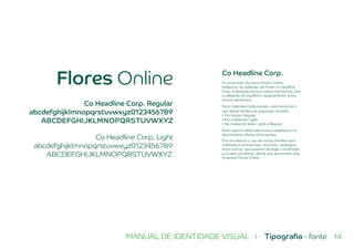 14MANUAL DE IDENTIDADE VISUAL I Tipografia - fonte
Flores Online
Co Headline Corp. Light
abcdefghijklmnopqrstuvwxyz0123456789
ABCDEFGHIJKLMNOPQRSTUVWXYZ
Co Headline Corp. Regular
abcdefghijklmnopqrstuvwxyz0123456789
ABCDEFGHIJKLMNOPQRSTUVWXYZ
Co Headline Corp.
A construção da marca Flores Online
baseia-se na utilização da Fonte Co Headline
Corp. A tipologia torna a marca harmônica, com
a utilização do equilíbrio, espaçamento, entre
outros elementos.
Para materiais institucionais, recomenda-se o
uso dessa família nas seguintes versões:
• Em títulos: Regular.
• Em subtítulos: Light.
• Na massa do texto: Light e Regular.
Essa regra é válida para toda a papelaria e os
documentos oficiais da empresa.
Fica em aberto o uso de outras famílias para
materiais promocionais, anúncios, catálogos,
entre outros, que possam divulgar a instituição
e os seus produtos, desde que aprovados pela
empresa Flores Online.
 
