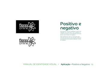 16MANUAL DE IDENTIDADE VISUAL I Aplicação - Positivo e Negativo
Positivo e
negativo
Para garantir uma boa visibilidade e leitura dos
materiais com fundo claro, use o Logotipo na
versão em positivo. E dos materiais com fundo
escuro, use a versão em negativo.
Evite materiais em que a cor do fundo não é
nem clara nem escura, isso prejudica a leitura e
consequentemente qualquer aplicação correta
do Logotipo.
 