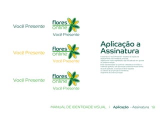 18MANUAL DE IDENTIDADE VISUAL I Aplicação - Assinatura
Você Presente
Você Presente
Você Presente
Você Presente
Você Presente
Você Presente
Aplicação a
Assinatura
A assinatura “Você Presente” obedece às regras de
espaçamento de entreletras próprias,
objetivando maior legibilidade, seja ela aplicada em grande
ou pequena escala.
Essa representação só pode ser utilizada em brindes ou
materiais gráficos, sob aprovação prévia da Flores Online.
Quando aplicada, a assinatura deve respeitar
os valores de proporção e entreletras
originários da marca principal.
 