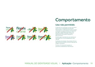 19MANUAL DE IDENTIDADE VISUAL I Aplicação - Comportamento
Uso não permitido
A distorção na construção e uso de uma marca
atenta contra a integridade da instituição.
Para fortalecer o relacionamento entre o público,
a empresa e os seus produtos, é fundamental
que sejam respeitadas proporções, cores,
áreas de proteção, contraste cromático e
interferências que possam prejudicar a
leitura da marca.
Ao lado, alguns exemplos de uso indevido por
desrespeito às normas estabelecidas neste
manual.
A utilização de tipologias, disposições e formas
diferentes das previstas, provocam distorção da
imagem corporativa.
Portanto, é fundamental respeitar os
parâmetros estabelecidos neste Manual.
Flores
Online
Comportamento
 