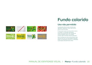 20MANUAL DE IDENTIDADE VISUAL I Marca - Fundo colorido
Fundo colorido
Uso não permitido
As aplicações sobre fundos coloridos são
delicadas e dependem muito mais do bom
senso do que de regras.
É importante manter harmônia entre a marca
e a imagem ou ilustração sobreposta.
Cores que se aproximam das variações de
cores do logotipo devem ser evitadas.
Ao lado, alguns exemplos dessas aplicações.
Para o emprego da marca não previstas neste
manual, tais como recursos gráficos especiais
(relevo, hot stamping, verniz, etc.), é necessária
a aprovação prévia da Flores Online.
 