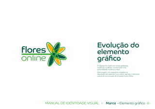 8MANUAL DE IDENTIDADE VISUAL I Marca - Elemento gráfico
Evolução do
elemento
gráfico
O logotipo foi criado com linhas estilizadas,
orgânicas e gráficas, incorporando uma
personalidade moderna e clean.
Esta imagem, com pequenas variações na
disposição das palavras à sua volta é, até hoje, o elemento
central da comunicação da empresa Flores Online.
 