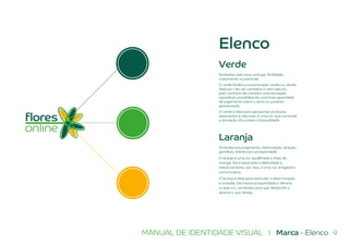 9MANUAL DE IDENTIDADE VISUAL I Marca - Elenco
Laranja
Simboliza encorajamento, estimulação, atração,
gentileza, tolerância e prosperidade.
O laranja é uma cor equilibrada e cheia de
energia. Ela é associada a afetividade e
relacionamento, por isso, é uma cor amigável e
comunicativa.
O laranja é ideal para estimular a determinação
e ousadia. Ela inspira prosperidade e oferece,
a cada um, condições para que deslanche e
alcance o que deseja.
Verde
Simboliza vida nova, energia, fertilidade,
crescimento e juventude.
O verde facilita a concentração na leitura, sendo
ideal por não ser cansativo e nem saturar,
pelo contrário ela mantém uma sensação
agradável, possibilitando uma boa capacidade
de julgamento sobre o tema ou produto
apresentado.
O verde é ideal para apresentar produtos
associados à natureza, é uma cor que transmite
a sensação de pureza e tranquilidade.
Elenco
 