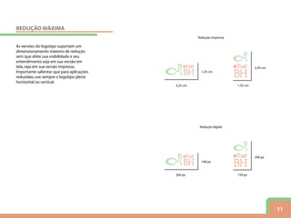 11
As versões do logotipo suportam um
dimensionamento máximo de redução
sem que afete sua visibilidade e seu
entendimento seja em sua versão em
tela,seja em sua versão impressa.
Importante salientar que para aplicações
reduzidas,use sempre o logotipo pleno
horizontal ou vertical.
1,25 cm
3,25 cm
148 px
394 px
1,35 cm
2,45 cm
159 px
290 px
Redução impressa
Redução digital
REDUÇÃO MÁXIMA
 