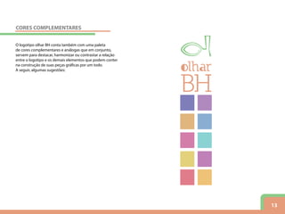 13
O logotipo olhar BH conta também com uma paleta
de cores complementares e análogas que em conjunto,
servem para destacar, harmonizar ou contrastar a relação
entre o logotipo e os demais elementos que podem conter
na construção de suas peças gráficas por um todo.
A seguir, algumas sugestões:
CORES COMPLEMENTARES
 