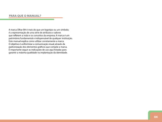 04
A marca Olhar BH é mais do que um logotipo ou um símbolo;
é a representação de uma série de atributos e valores
que refletem a visão e os conceitos da empresa.A marca é um
patrimônio fundamental e indispensável de qualquer instituição.
Este manual explica como utilizar corretamente a marca.
O objetivo é uniformizar a comunicação visual,através da
padronização dos elementos gráficos que compõe a marca.
É importante seguir as indicações de uso aqui listadas para
garantir a máxima qualidade na implantação da identidade.
PARA QUE O MANUAL?
 
