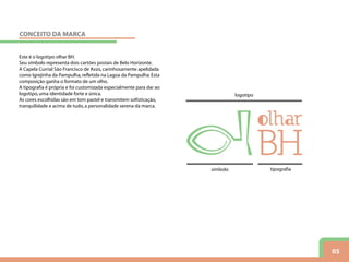 05
Este é o logotipo olhar BH.
Seu símbolo representa dois cartões postais de Belo Horizonte.
A Capela Currial São Francisco de Assis,carinhosamente apelidada
como Igrejinha da Pampulha,refletida na Lagoa da Pampulha.Esta
composição ganha o formato de um olho.
A tipografia é própria e foi customizada especialmente para dar ao
logotipo,uma identidade forte e única.
As cores escolhidas são em tom pastel e transmitem sofisticação,
tranquilidade e acima de tudo,a personalidade serena da marca.
logotipo
símbolo tipografia
CONCEITO DA MARCA
 
