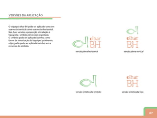 07
O logotipo olhar BH pode ser aplicado tanto em
sua versão vertical como sua versão horizontal.
Nas duas versões,a proporção em relação à
tipografia / símbolo,deverá ser respeitada.
O símbolo pode ser aplicado sozinho,como
forma de sintetização do logotipo.Igualmente,
a tipografia pode ser aplicada sozinha,sem a
presença do símbolo.
versão plena horizontal versão plena vertical
versão sintetizada símbolo versão sintetizada tipo
VERSÕES DA APLICAÇÃO
 