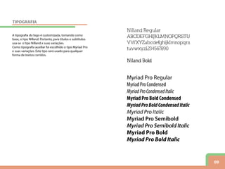 09
Nilland Regular
ABCDEFGHIJKLMNOPQRSTU
VWXYZabcdefghijklmnopqrs
tuvwxyz1234567890
Niland Bold
A tipografia do logo é customizada, tomando como
base, o tipo Nilland. Portanto, para títulos e subtítulos
usa-se o tipo Nilland e suas variações.
Como tipografia auxiliar foi escolhido o tipo Myriad Pro
e suas variações. Este tipo será usado para qualquer
forma de textos corridos.
Myriad Pro Regular
Myriad Pro Condensed
MyriadProCondensedItalic
Myriad Pro Bold Condensed
MyriadProBoldCondensedItalic
Myriad Pro Italic
Myriad Pro Semibold
Myriad Pro Semibold Italic
Myriad Pro Bold
Myriad Pro Bold Italic
TIPOGRAFIA
 