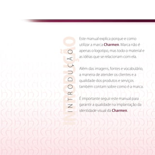 introdução
                         Este manual explica porque e como
                         utilizar a marca Charmen. Marca não é
                         apenas o logotipo, mas todo o material e




   i n t r o d u ç ã o
                         as idéias que se relacionam com ela.	


                         Além das imagens, fontes e vocabulário,
                         a maneira de atender os clientes e a
                         qualidade dos produtos e serviços
                         também contam sobre como é a marca.


                         É importante seguir este manual para
                         garantir a qualidade na implantação da
                         identidade visual da Charmen.




                                                                   3
 