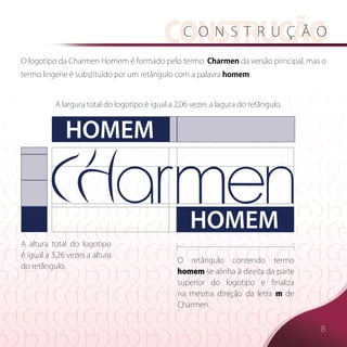 construcão
                                              c o n s t r u ç ã o

O logotipo da Charmen Homem é formado pelo termo  Charmen da versão principal, mas o
termo lingerie é substituído por um retângulo com a palavra homem.


           A largura total do logotipo é igual a 2,06 vezes a lagura do retângulo.  



              HOMEM


                                                     HOMEM
A altura total do logotipo
é igual a 3,26 vezes a altura
                                                 O retângulo contendo termo
do retângulo.  
                                                 homem se alinha à direita da parte
                                                 superior do logotipo e finaliza
                                                 na mesma direção da letra m de
                                                 Charmen.


                                                                                       8
 
