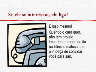 Se ele se interessou, ele liga! É isso mesmo! Quando o cara quer, não tem projeto importante, morte de tia ou trânsito maluco que o impeça de convidar você para sair. 