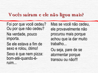 Vocês saíram e ele não ligou mais? Foi por que você cedeu? Ou por que não cedeu? Na verdade, pouco importa. Se ele estava a fim de sexo e rolou, ótimo! Sexo é que nem pizza: bom-até-quando-é-ruim... Mas se você não cedeu, ele provavelmente não procurou mais porque achou que ia dar muito trabalho... Ou seja, pare de se atormentar porque transou ou não!!! 