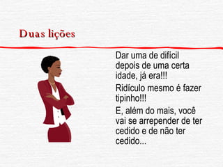 Duas lições Dar uma de difícil depois de uma certa idade, já era!!! Ridículo mesmo é fazer tipinho!!! E, além do mais, você vai se arrepender de ter cedido e de não ter cedido...  
