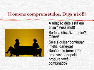 Homens comprometidos: Diga  não !!! A relação dele está em crise? Péssimo!!! Só falta oficializar o fim? Ótimo! Se ele quiser continuar infeliz, dane-se!  Senão, ele termina de uma vez e, depois, procura você, combinado? 