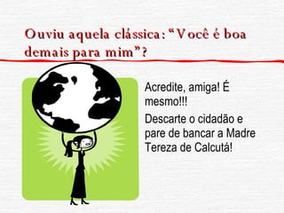 Ouviu aquela clássica: “Você é boa demais para mim”? Acredite, amiga! É mesmo!!! Descarte o cidadão e pare de bancar a Madre Tereza de Calcutá! 