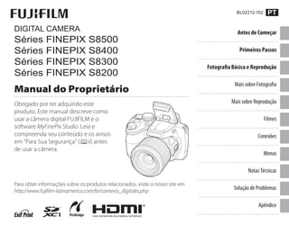 Obrigado por ter adquirido este
produto. Este manual descreve como
usar a câmera digital FUJIFILM e o
software MyFinePix Studio. Leia e
compreenda seu conteúdo e os avisos
em “Para Sua Segurança” ( ii) antes
de usar a câmera.
DIGITAL CAMERA
Séries FINEPIX S8500
Séries FINEPIX S8400
Séries FINEPIX S8300
Séries FINEPIX S8200
Manual do Proprietário
Para obter informações sobre os produtos relacionados, visite o nosso site em
http://www.fujiﬁlm-latinamerica.com/br/cameras_digitales.php
Antes de Começar
Primeiros Passos
Fotografia Básica e Reprodução
Mais sobre Fotografia
Mais sobre Reprodução
Filmes
Conexões
Menus
Notas Técnicas
Solução de Problemas
Apêndice
 