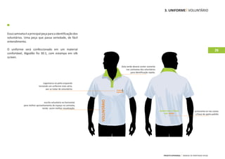 3. UNIFORME VOLUNTÁRIO




Essa camiseta é a principal peça para a identificação dos
voluntários. Uma peça que passa seriedade, de fácil
entendimento.

O uniforme será confeccionado em um material                                                                                                                                26
confortável, Algodão fio 30.1, com estampa em silk
screen.

                                                                                  Gola verde deverá conter somente
                                                                                      nas camisetas dos voluntários
                                                                                           para identificação rápida.



                                Logomarca no peito esquerdo
                            tornando um uniforme mais sério,
                                  por se tratar de voluntários




                                 escrita voluntário na horizontal,
             para melhor aproveitamento de espaço na camiseta,
                                                                     VOLUNTÁRIO
                              tendo assim melhor visualização.
                                                                                                                                                        acrescenta‐se nas costas
                                                                                                                                                         a frase de apelo padrão




                                                                                                                        PROJETO ESPERANÇA   MANUAL DE IDENTIDADE VISUAL
 