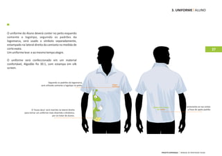 3. UNIFORME ALUNO




O uniforme do Aluno deverá conter no peito esquerdo
somente o logotipo, seguindo os padrões da
logomarca, será usado o símbolo separadamente,
estampado na lateral direita da camiseta na medida de
corte exata.                                                                                                                     27
Um uniforme leve e ao mesmo tempo alegre.

O uniforme será confeccionado em um material
confortável, Algodão fio 30.1, com estampa em silk
screen.



                                      Seguindo os padrões da logomarca,
                              será utilizado somente o logotipo no peito.




                                                                                                      acrescenta‐se nas costas
                    O ‘louva‐deus’ será inserido na lateral direita                                    a frase de apelo padrão
             para tornar um uniforme mais divertido e dinâmico,
                                          por se tratar de alunos.




                                                                            PROJETO ESPERANÇA   MANUAL DE IDENTIDADE VISUAL
 