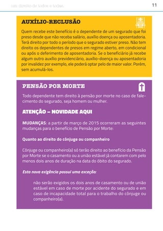 11um direito de todos e todas.
AUXÍLIO-RECLUSÃO
Quem recebe este benefício é o dependente de um segurado que foi
preso desde que não receba salário, auxílio doença ou aposentadoria.
Terá direito por todo o período que o segurado estiver preso. Não tem
direito os dependentes de presos em regime aberto, em condicional
ou após o deferimento de aposentadoria. Se o beneficiário já recebe
algum outro auxílio previdenciário, auxílio-doença ou aposentadoria
por invalidez por exemplo, ele poderá optar pelo de maior valor. Porém,
sem acumulá-los.
Foto:Embrapa
PENSÃO POR MORTE
Todo dependente tem direito à pensão por morte no caso de fale-
cimento do segurado, seja homem ou mulher.
ATENÇÃO – NOVIDADE AQUI
MUDANÇAS: a partir de março de 2015 ocorreram as seguintes
mudanças para o benefício de Pensão por Morte:
Quanto ao direito do cônjuge ou companheiro
Cônjuge ou companheiro(a) só terão direito ao benefício da Pensão
por Morte se o casamento ou a união estável já contarem com pelo
menos dois anos de duração na data do óbito do segurado.
Esta nova exigência possui uma exceção:
não serão exigidos os dois anos de casamento ou de união
estável em caso de morte por acidente do segurado e em
caso de incapacidade total para o trabalho do cônjuge ou
companheiro(a).
 