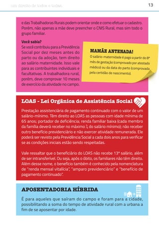 13um direito de todos e todas.
e das Trabalhadoras Rurais podem orientar onde e como efetuar o cadastro.
Porém, não apenas a mãe deve preencher o CNIS Rural, mas sim todo o
grupo familiar.
APOSENTADORIA HÍBRIDA
É para aqueles que saíram do campo e foram para a cidade,
possibilitando a soma do tempo de atividade rural com a urbana a
fim de se aposentar por idade.
LOAS - Lei Orgânica de Assistência Social
Prestação assistenciária de pagamento continuado com o valor de um
salário-mínimo. Têm direito ao LOAS as pessoas com idade mínima de
65 anos; portador de deficiência; renda familiar baixa (cada membro
da família deverá receber no máximo ¼ do salário mínimo); não receber
outro benefício previdenciário e não exercer atividade remunerada. Ele
poderá ser revisto pela Previdência Social a cada dois anos para verificar
se as condições iniciais estão sendo respeitadas.
Vale ressaltar que o beneficiário do LOAS não recebe 13º salário, além
de ser intransferível. Ou seja, após o óbito, os familiares não têm direito.
Além desse nome, o benefício também é conhecido pela nomenclatura
de “renda mensal vitalícia”, “amparo previdenciário” e “benefício de
pagamento continuado”.
MAMÃE ANTENADA!
O salário-maternidade é pago a partir do 8º
mês de gestação (comprovado por atestado
médico) ou da data do parto (comprovada
pela certidão de nascimento).
Você sabia?
Se você contribuiu para a Previdência
Social por dez meses antes do
parto ou da adoção, tem direito
ao salário maternidade. Isso vale
para as contribuintes individuais e
facultativas. A trabalhadora rural,
porém, deve comprovar 10 meses
de exercício da atividade no campo.
 
