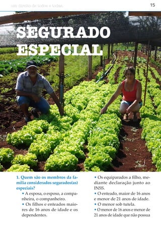 15um direito de todos e todas.
SEGURADO
ESPECIAL
1. Quem são os membros da fa-
mília considerados segurados(as)
especiais?
• A esposa, o esposo, a compa-
nheira, o companheiro.
• Os filhos e enteados maio-
res de 16 anos de idade e os
dependentes.
• Os equiparados a filho, me-
diante declaração junto ao
INSS.
• O enteado, maior de 16 anos
e menor de 21 anos de idade.
• O menor sob tutela.
• O menor de 16 anos e menor de
21 anos de idade que não possua
 