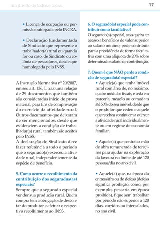 17um direito de todos e todas.um direito de todos.
• Licença de ocupação ou per-
missão outorgada pelo INCRA.
• Declaração fundamentada
de Sindicato que represente o
trabalhador(a) rural ou quando
for ou caso, de Sindicato ou co-
lônia de pescadores, desde que
homologada pelo INSS.
A Instrução Normativa nº 20/2007,
em seu art. 136, I, traz uma relação
de 29 documentos que também
são considerados início de prova
material, para fins de comprovação
do exercício da atividade rural.
Outros documentos que deixaram
de ser mencionados, desde que
evidenciem a condição de traba-
lhador(a) rural, também são aceitos
pelo INSS.
A declaração do Sindicato deve
fazer referência a todo o período
que o segurado(a) exerceu a ativi-
dade rural, independentemente da
espécie de benefício.
5. Como ocorre o recolhimento da
contribuição dos segurados(as)
especiais?
Sempre que o segurado especial
vender sua produção rural. Quem
compra tem a obrigação de descon-
tar do produtor e efetuar o respec-
tivo recolhimento ao INSS.
6. O segurado(a) especial pode con-
tribuir como facultativo?
Osegurado(a)especial,casoqueirater
acesso a benefícios de valor superior
ao salário mínimo, pode contribuir
para a previdência de forma faculta-
tiva com uma alíquota de 20% sobre
determinado salário de contribuição.
7. Quem é que NÃO perde a condi-
ção de segurado(a) especial?
• Aquele(a) que tenha imóvel
rural com área de, no máximo,
quatromódulosfiscais,ecedaem
parceria, meação ou comodato
até50%doseuimóvel,desdeque
o produtor que cedeu e aquele
que recebeu continuem a exercer
a atividade rural individualmen-
te ou em regime de economia
familiar.
• Aquele(a) que contratar mão
de obra remunerada de tercei-
ros para ajudar na exploração
da lavoura no limite de até 120
pessoas/dia no ano civil.
• Aquele(a) que, na época da
entressafra ou do defeso (defeso
significa proibição, como, por
exemplo, pescaria em época
proibida), fique sem trabalhar
por período não superior a 120
dias, corridos ou intercalados,
no ano civil.
 