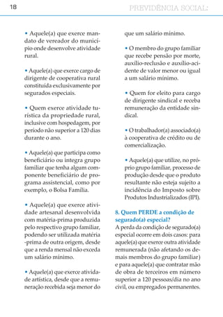 18 PREVIDÊNCIA SOCIAL:PREVIDÊNCIA SOCIAL:
• Aquele(a) que exerce man-
dato de vereador do municí-
pio onde desenvolve atividade
rural.
• Aquele(a) que exerce cargo de
dirigente de cooperativa rural
constituída exclusivamente por
segurados especiais.
• Quem exerce atividade tu-
rística da propriedade rural,
inclusive com hospedagem, por
período não superior a 120 dias
durante o ano.
• Aquele(a) que participa como
beneficiário ou integra grupo
familiar que tenha algum com-
ponente beneficiário de pro-
grama assistencial, como por
exemplo, o Bolsa Família.
• Aquele(a) que exerce ativi-
dade artesanal desenvolvida
com matéria-prima produzida
pelo respectivo grupo familiar,
podendo ser utilizada matéria
-prima de outra origem, desde
que a renda mensal não exceda
um salário mínimo.
• Aquele(a) que exerce ativida-
de artística, desde que a remu-
neração recebida seja menor do
que um salário mínimo.
• O membro do grupo familiar
que recebe pensão por morte,
auxílio-reclusão e auxílio-aci-
dente de valor menor ou igual
a um salário mínimo.
• Quem for eleito para cargo
de dirigente sindical e receba
remuneração da entidade sin-
dical.
• O trabalhador(a) associado(a)
à cooperativa de crédito ou de
comercialização.
• Aquele(a) que utilize, no pró-
prio grupo familiar, processo de
produção desde que o produto
resultante não esteja sujeito a
incidência do Imposto sobre
Produtos Industrializados (IPI).
8. Quem PERDE a condição de
segurado(a) especial?
A perda da condição de segurado(a)
especial ocorre em dois casos: para
aquele(a) que exerce outra atividade
remunerada (não afetando os de-
mais membros do grupo familiar)
e para aquele(a) que contratar mão
de obra de terceiros em número
superior a 120 pessoas/dia no ano
civil, ou empregados permanentes.
 
